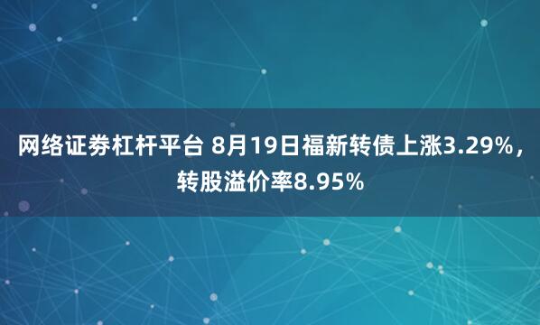 网络证劵杠杆平台 8月19日福新转债上涨3.29%，转股溢价率8.95%