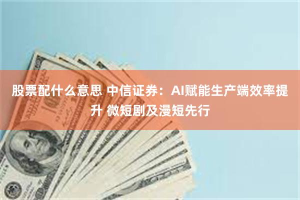 股票配什么意思 中信证券：AI赋能生产端效率提升 微短剧及漫短先行
