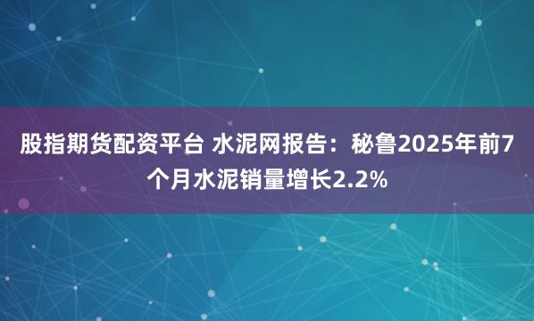 股指期货配资平台 水泥网报告：秘鲁2025年前7个月水泥销量增长2.2%