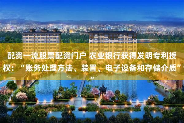 配资一流股票配资门户 农业银行获得发明专利授权：“账务处理方法、装置、电子设备和存储介质”