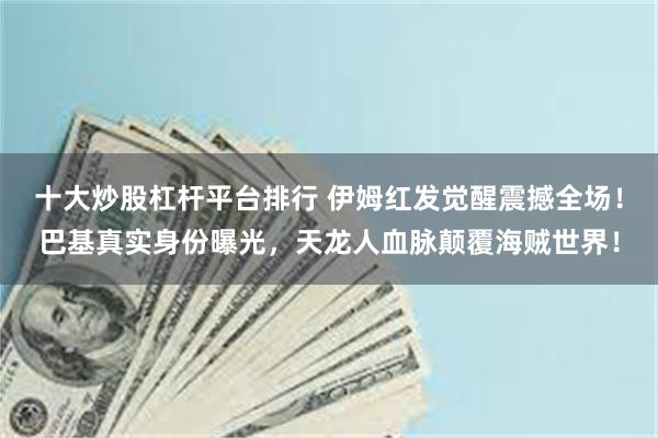 十大炒股杠杆平台排行 伊姆红发觉醒震撼全场！巴基真实身份曝光，天龙人血脉颠覆海贼世界！