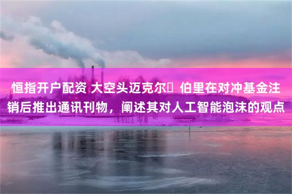 恒指开户配资 大空头迈克尔・伯里在对冲基金注销后推出通讯刊物,阐述其对人工智能泡沫的观点
