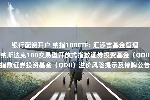 银行配资开户 纳指100ETF: 汇添富基金管理股份有限公司关于汇添富纳斯达克100交易型开放式指数证券投资基金（QDII）溢价风险提示及停牌公告