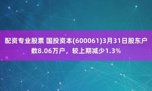 配资专业股票 国投资本(600061)3月31日股东户数8.06万户，较上期减少1.3%