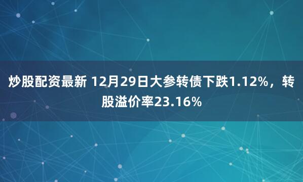 炒股配资最新 12月29日大参转债下跌1.12%,转股溢价率23.16%